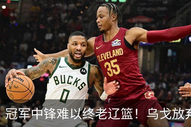冠军中锋难以终老辽篮！乌戈放弃优先续约权，他恐成下一个弗格